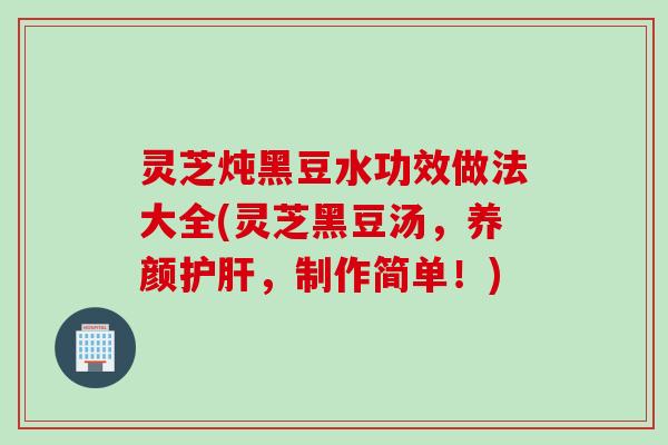 灵芝炖黑豆水功效做法大全(灵芝黑豆汤，养颜护肝，制作简单！)