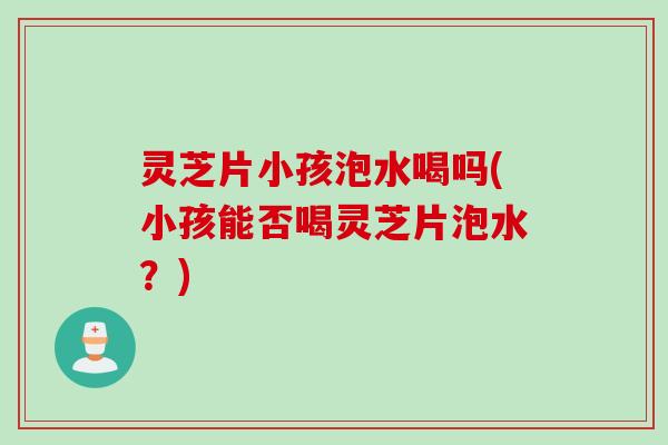 灵芝片小孩泡水喝吗(小孩能否喝灵芝片泡水?) 灵芝片小孩泡水喝吗(小孩能否喝灵芝片泡水?)