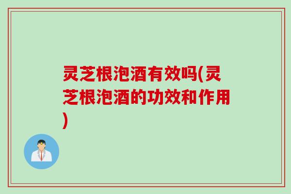 灵芝根泡酒有效吗(灵芝根泡酒的功效和作用)