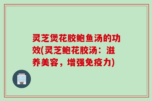 灵芝煲花胶鲍鱼汤的功效(灵芝鲍花胶汤：滋养美容，增强免疫力)