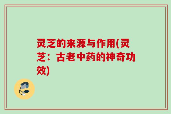 灵芝的来源与作用(灵芝：古老中药的神奇功效)