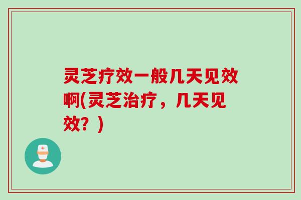灵芝疗效一般几天见效啊(灵芝治疗，几天见效？)