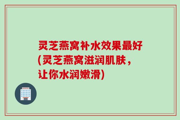 灵芝燕窝补水效果好(灵芝燕窝滋润,让你水润嫩滑) 灵芝燕窝补水效果好(灵芝燕窝滋润,让你水润嫩滑)