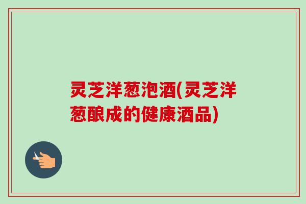 灵芝洋葱泡酒(灵芝洋葱酿成的健康酒品)