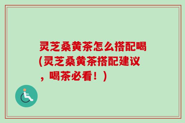 灵芝桑黄茶怎么搭配喝(灵芝桑黄茶搭配建议，喝茶必看！)