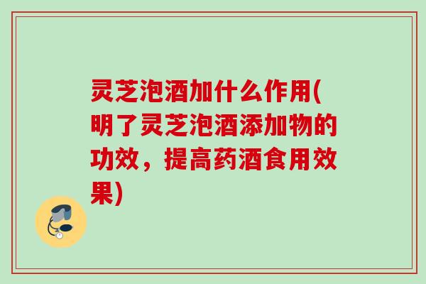 灵芝泡酒加什么作用(明了灵芝泡酒添加物的功效，提高药酒食用效果)