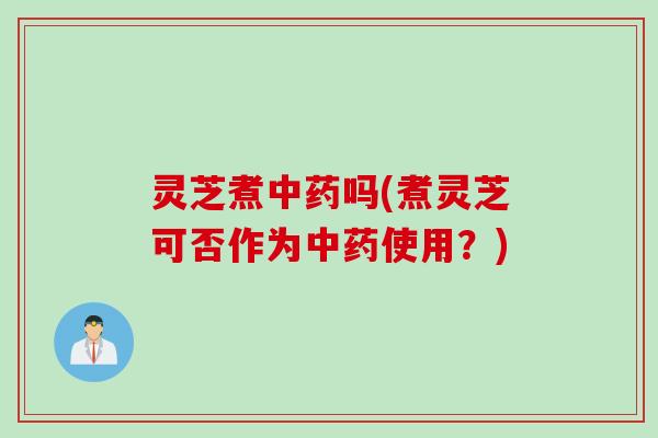 灵芝煮中药吗(煮灵芝可否作为中药使用？)