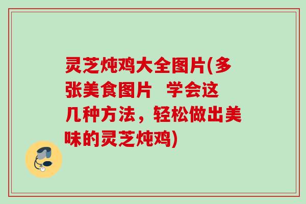灵芝炖鸡大全图片(多张美食图片  学会这几种方法，轻松做出美味的灵芝炖鸡)