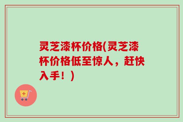 灵芝漆杯价格(灵芝漆杯价格低至惊人，赶快入手！)