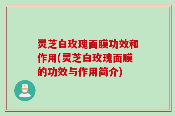 灵芝白玫瑰面膜功效和作用(灵芝白玫瑰面膜的功效与作用简介)