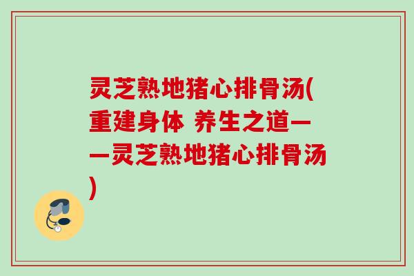 灵芝熟地猪心排骨汤(重建身体 养生之道——灵芝熟地猪心排骨汤)
