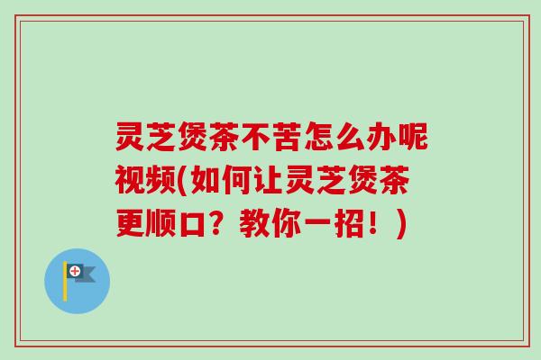 灵芝煲茶不苦怎么办呢视频(如何让灵芝煲茶更顺口？教你一招！)