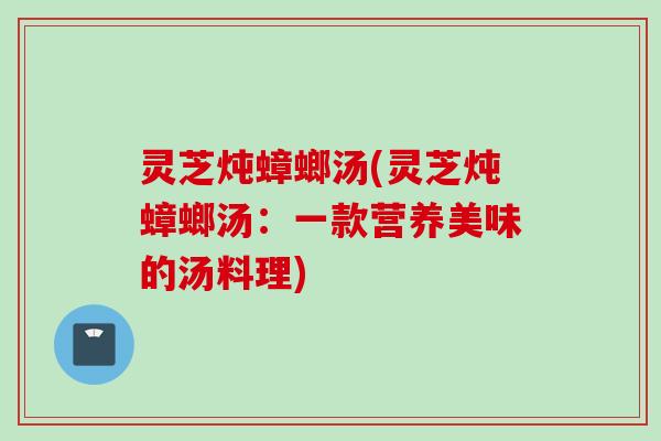 灵芝炖蟑螂汤(灵芝炖蟑螂汤:一款营养美味的汤料理) 灵芝炖蟑螂汤(灵芝炖蟑螂汤:一款营养美味的汤料理)