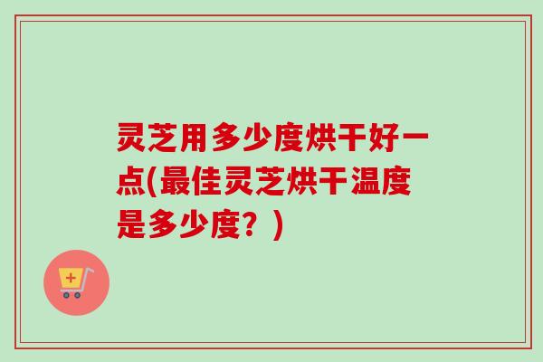 灵芝用多少度烘干好一点(最佳灵芝烘干温度是多少度？)