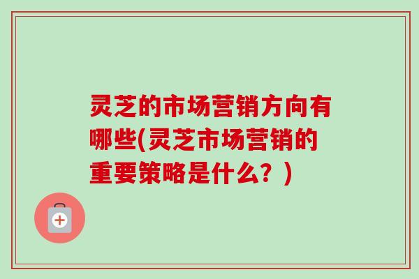 灵芝的市场营销方向有哪些(灵芝市场营销的重要策略是什么？)
