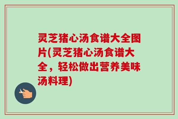 灵芝猪心汤食谱大全图片(灵芝猪心汤食谱大全，轻松做出营养美味汤料理)