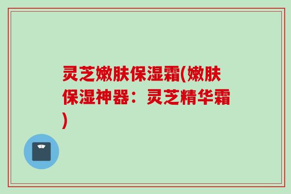 灵芝嫩肤保湿霜(嫩肤保湿神器：灵芝精华霜)