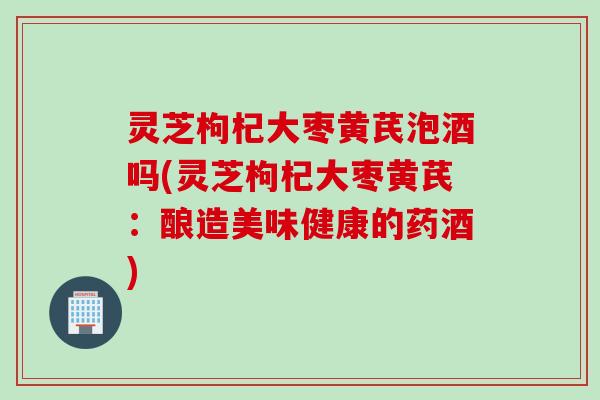 灵芝枸杞大枣黄芪泡酒吗(灵芝枸杞大枣黄芪：酿造美味健康的药酒)