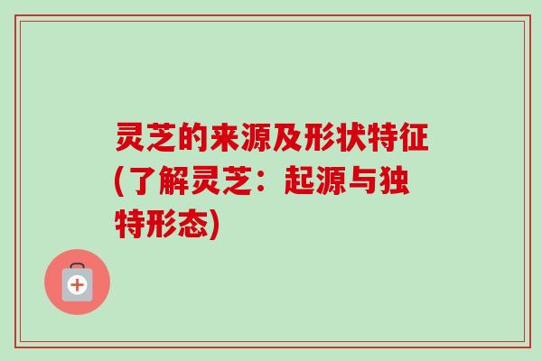 灵芝的来源及形状特征(了解灵芝:起源与独特形态) 灵芝的来源及形状特征(了解灵芝:起源与独特形态)