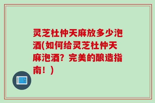 灵芝杜仲天麻放多少泡酒(如何给灵芝杜仲天麻泡酒？完美的酿造指南！)