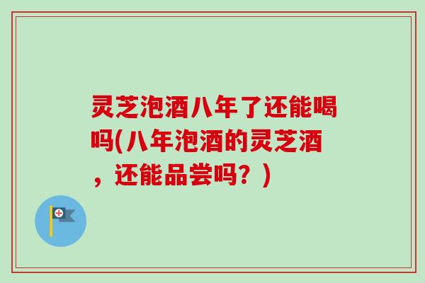 灵芝泡酒八年了还能喝吗(八年泡酒的灵芝酒，还能品尝吗？)