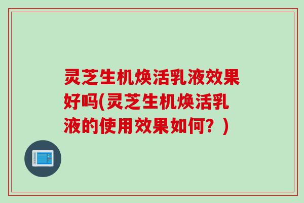 灵芝生机焕活乳液效果好吗(灵芝生机焕活乳液的使用效果如何？)