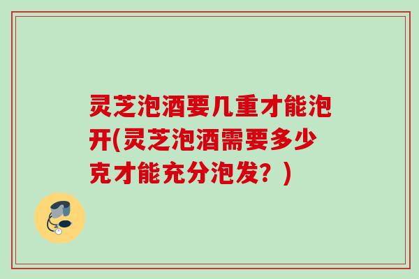 灵芝泡酒要几重才能泡开(灵芝泡酒需要多少克才能充分泡发?) 灵芝泡酒要几重才能泡开(灵芝泡酒需要多少克才能充分泡发?)