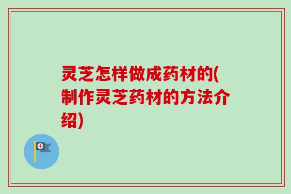 灵芝怎样做成药材的(制作灵芝药材的方法介绍)