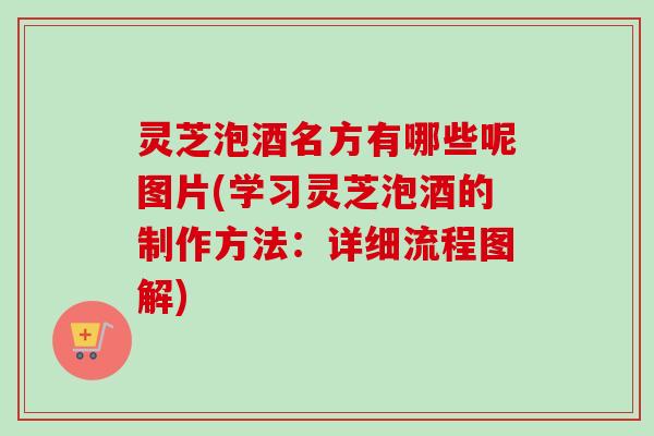 灵芝泡酒名方有哪些呢图片(学习灵芝泡酒的制作方法：详细流程图解)