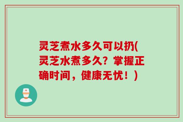 灵芝煮水多久可以扔(灵芝水煮多久？掌握正确时间，健康无忧！)
