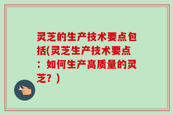 灵芝的生产技术要点包括(灵芝生产技术要点：如何生产高质量的灵芝？)