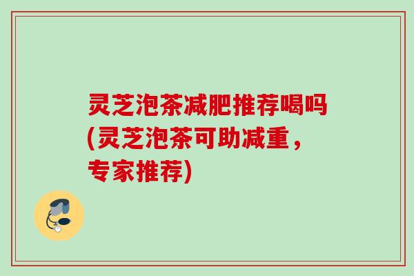 灵芝泡茶减肥推荐喝吗(灵芝泡茶可助减重，专家推荐)