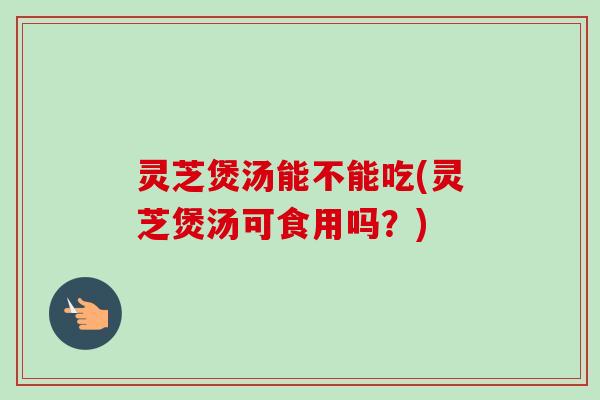 灵芝煲汤能不能吃(灵芝煲汤可食用吗？)