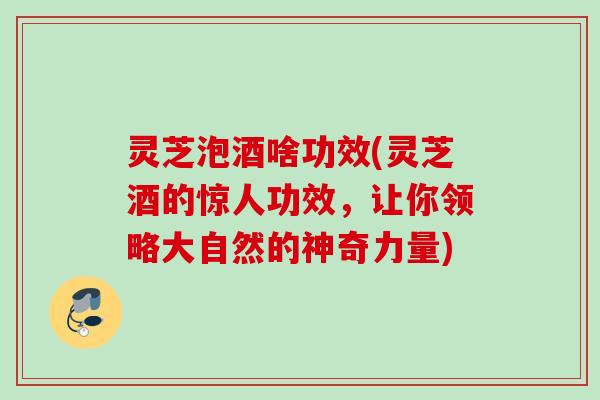 灵芝泡酒啥功效(灵芝酒的惊人功效，让你领略大自然的神奇力量)