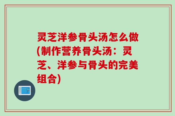 灵芝洋参骨头汤怎么做(制作营养骨头汤：灵芝、洋参与骨头的完美组合)
