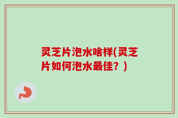 灵芝片泡水啥样(灵芝片如何泡水最佳？)