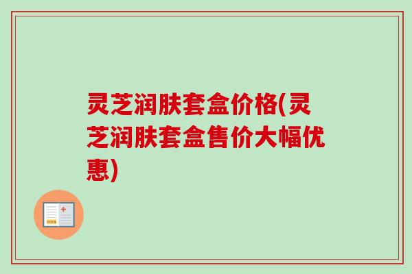 灵芝润肤套盒价格(灵芝润肤套盒售价大幅优惠) 灵芝润肤套盒价格(灵芝润肤套盒售价大幅优惠)