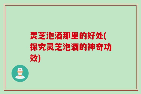 灵芝泡酒那里的好处(探究灵芝泡酒的神奇功效)