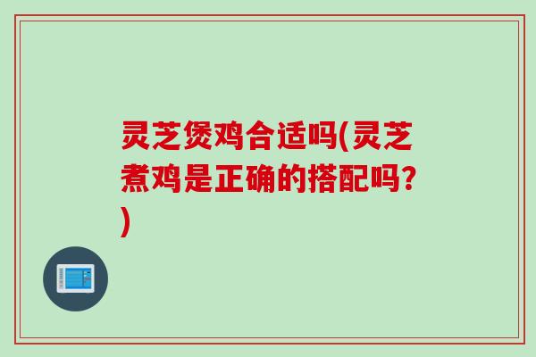 灵芝煲鸡合适吗(灵芝煮鸡是正确的搭配吗？)