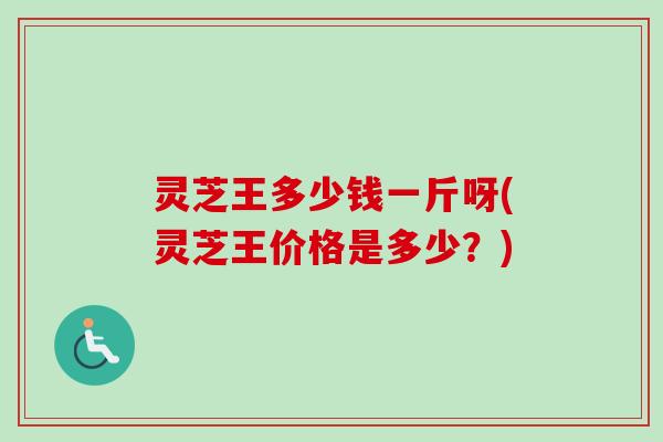 灵芝王多少钱一斤呀(灵芝王价格是多少？)