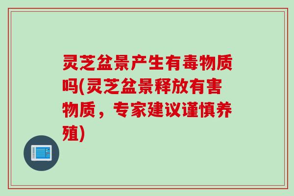 灵芝盆景产生有毒物质吗(灵芝盆景释放有害物质，专家建议谨慎养殖)