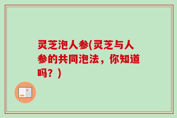 灵芝泡人参(灵芝与人参的共同泡法，你知道吗？)