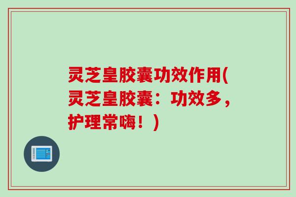灵芝皇胶囊功效作用(灵芝皇胶囊:功效多,护理常嗨!) 灵芝皇胶囊功效作用(灵芝皇胶囊:功效多,护理常嗨!)