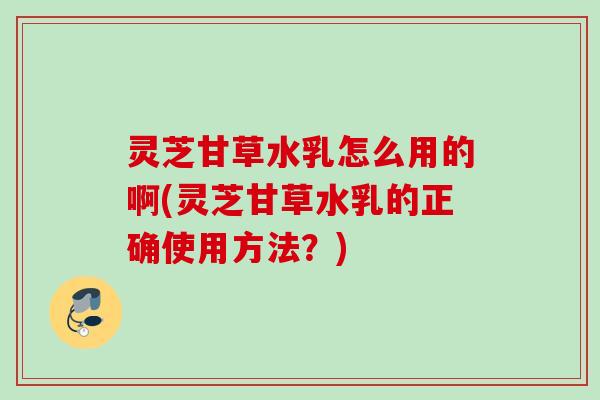 灵芝甘草水乳怎么用的啊(灵芝甘草水乳的正确使用方法？)