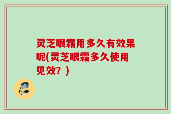 灵芝眼霜用多久有效果呢(灵芝眼霜多久使用见效？)