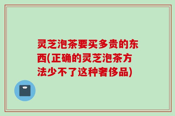 灵芝泡茶要买多贵的东西(正确的灵芝泡茶方法少不了这种奢侈品)