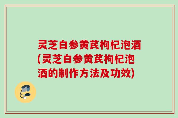 灵芝白参黄芪枸杞泡酒(灵芝白参黄芪枸杞泡酒的制作方法及功效)