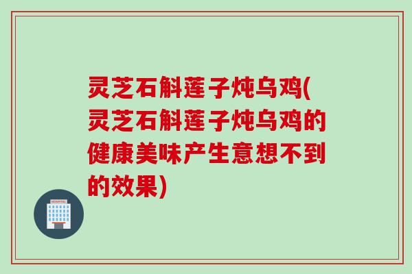 灵芝石斛莲子炖乌鸡(灵芝石斛莲子炖乌鸡的健康美味产生意想不到的效果)
