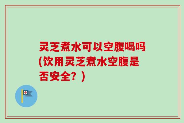 灵芝煮水可以空腹喝吗(饮用灵芝煮水空腹是否安全？)