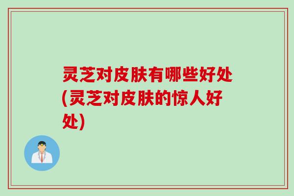 灵芝对皮肤有哪些好处(灵芝对皮肤的惊人好处)